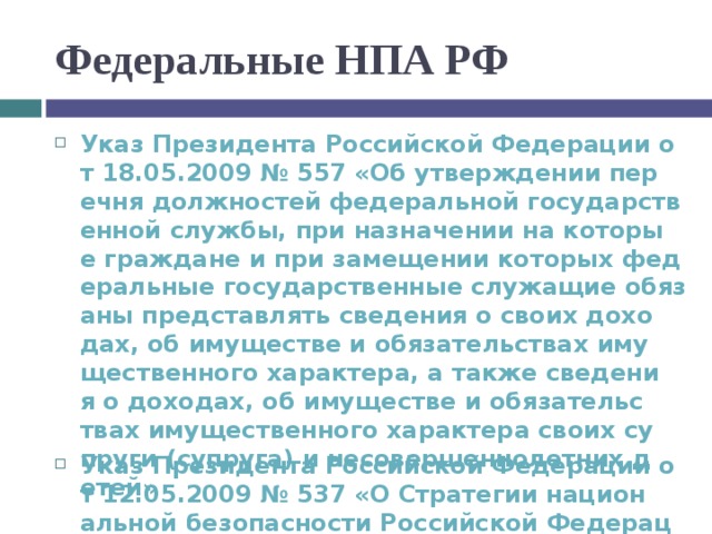 Федеральные НПА РФ Указ Президента Российской Федерации от 18.05.2009 № 557 «Об утверждении перечня должностей федеральной государственной службы, при назначении на которые граждане и при замещении которых федеральные государственные служащие обязаны представлять сведения о своих доходах, об имуществе и обязательствах имущественного характера, а также сведения о доходах, об имуществе и обязательствах имущественного характера своих супруги (супруга) и несовершеннолетних детей» Указ Президента Российской Федерации от 12.05.2009 № 537 «О Стратегии национальной безопасности Российской Федерации до 2020 года»  