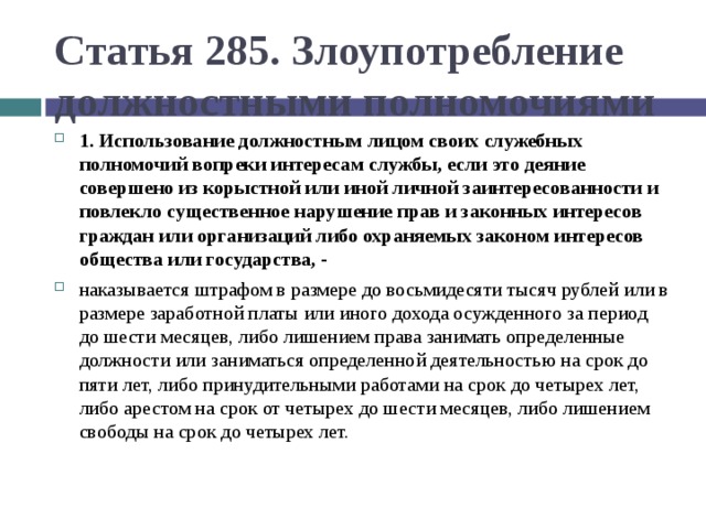 Статья 285. Злоупотребление должностными полномочиями 1. Использование должностным лицом своих служебных полномочий вопреки интересам службы, если это деяние совершено из корыстной или иной личной заинтересованности и повлекло существенное нарушение прав и законных интересов граждан или организаций либо охраняемых законом интересов общества или государства, - наказывается штрафом в размере до восьмидесяти тысяч рублей или в размере заработной платы или иного дохода осужденного за период до шести месяцев, либо лишением права занимать определенные должности или заниматься определенной деятельностью на срок до пяти лет, либо принудительными работами на срок до четырех лет, либо арестом на срок от четырех до шести месяцев, либо лишением свободы на срок до четырех лет.  