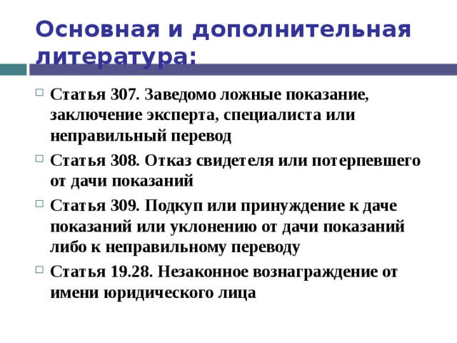 Основная и дополнительная литература: Статья 307. Заведомо ложные показание, заключение эксперта, специалиста или неправильный перевод Статья 308. Отказ свидетеля или потерпевшего от дачи показаний Статья 309. Подкуп или принуждение к даче показаний или уклонению от дачи показаний либо к неправильному переводу Статья 19.28. Незаконное вознаграждение от имени юридического лица  