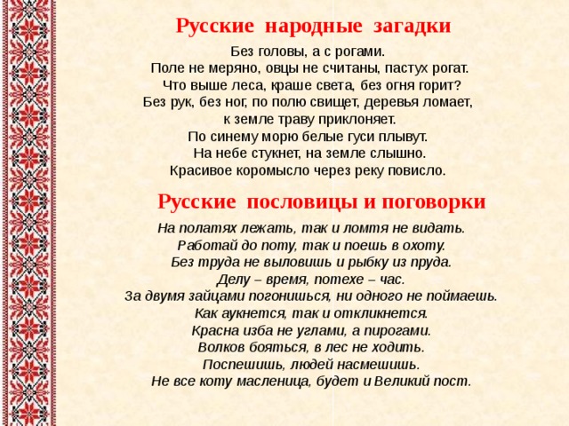 Русские народные загадки Русские пословицы и поговорки На полатях лежать, так и ломтя не видать.  Работай до поту, так и поешь в охоту.  Без труда не выловишь и рыбку из пруда. Делу – время, потехе – час. За двумя зайцами погонишься, ни одного не поймаешь. Как аукнется, так и откликнется. Красна изба не углами, а пирогами. Волков бояться, в лес не ходить. Поспешишь, людей насмешишь. Не все коту масленица, будет и Великий пост. 