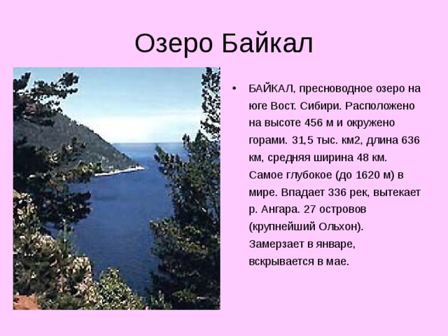 БАЙКАЛ, пресноводное озеро на юге Вост. Сибири. Расположено на высоте 456 м и окружено горами. 31,5 тыс. км2, длина 636 км, средняя ширина 48 км. Самое глубокое (до 1620 м) в мире. Впадает 336 рек, вытекает р. Ангара. 27 островов (крупнейший Ольхон). Замерзает в январе, вскрывается в мае.   
