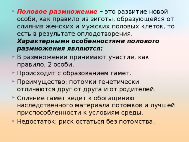 Половое размножение – это развитие новой особи, как правило из зиготы, образующейся от слияния женских и мужских половых клеток, то есть в результате оплодотворения. Характерными особенностями полового размножения являются: В размножении принимают участие, как правило, 2 особи. Происходит с образованием гамет. Преимущество: потомки генетически отличаются друг от друга и от родителей. Слияние гамет ведет к обогащению наследственного материала потомков и лучшей приспособленности к условиям среды. Недостаток: риск остаться без потомства.