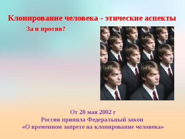 Клонирование человека - этические аспекты   За и против? От 20 мая 2002 г Россия приняла Федеральный закон «О временном запрете на клонирование человека»