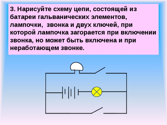 3. Нарисуйте схему цепи, состоящей из батареи гальванических элементов, лампочки, звонка и двух ключей, при которой лампочка загорается при включении звонка, но может быть включена и при неработающем звонке.