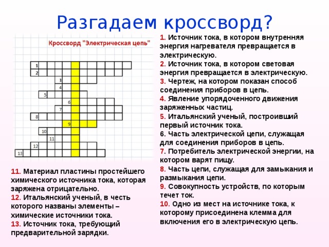 Разгадаем кроссворд? 1. Источник тока, в котором внутренняя энергия нагревателя превращается в электрическую. 2. Источник тока, в котором световая энергия превращается в электрическую. 3. Чертеж, на котором показан способ соединения приборов в цепь. 4. Явление упорядоченного движения заряженных частиц. 5. Итальянский ученый, построивший первый источник тока. 6. Часть электрической цепи, служащая для соединения приборов в цепь. 7 . Потребитель электрической энергии, на котором варят пищу. 8. Часть цепи, служащая для замыкания и размыкания цепи. 9. Совокупность устройств, по которым течет ток. 10. Одно из мест на источнике тока, к которому присоединена клемма для включения его в электрическую цепь.   11. Материал пластины простейшего химического источника тока, которая заряжена отрицательно. 12. Итальянский ученый, в честь которого названы элементы – химические источники тока.  13. Источник тока, требующий предварительной зарядки.