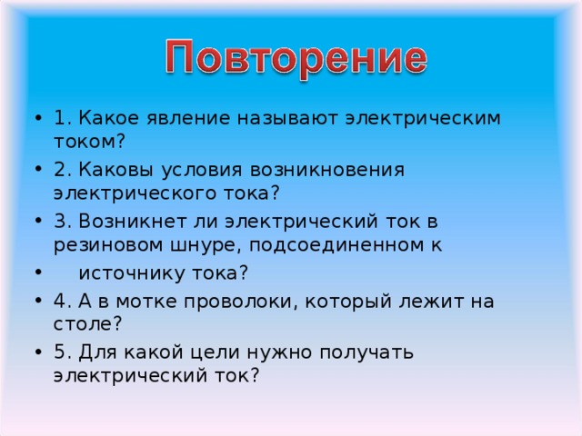 1. Какое явление называют электрическим током? 2. Каковы условия возникновения электрического тока? 3. Возникнет ли электрический ток в резиновом шнуре, подсоединенном к  источнику тока? 4. А в мотке проволоки, который лежит на столе? 5. Для какой цели нужно получать электрический ток?