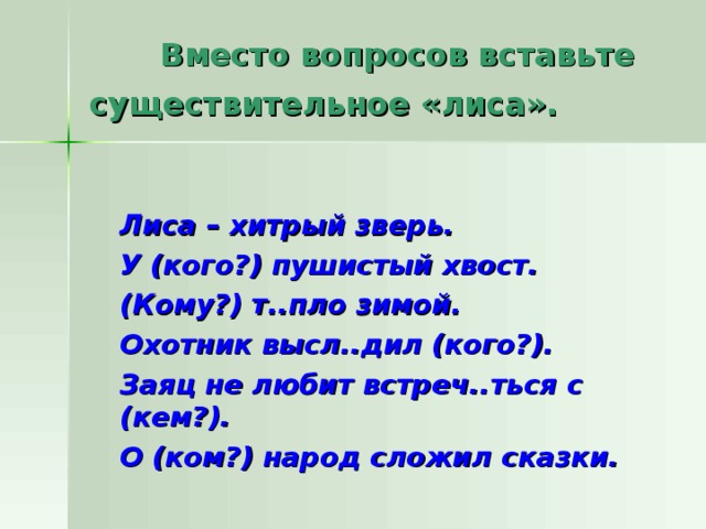  Вместо вопросов вставьте  существительное «лиса».   Лиса – хитрый зверь.  У (кого?) пушистый хвост.  (Кому?) т..пло зимой.  Охотник высл..дил (кого?).  Заяц не любит встреч..ться с (кем?).  О (ком?) народ сложил сказки. 