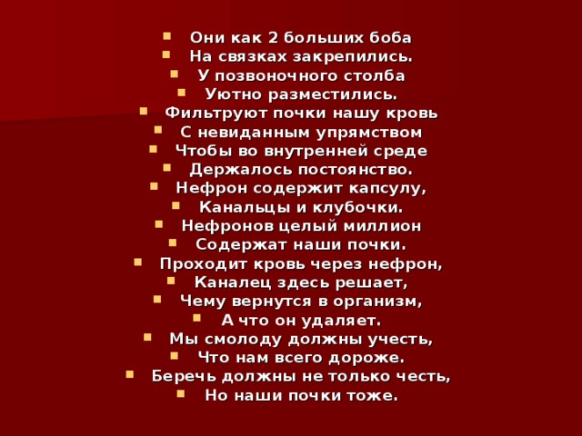 Они как 2 больших боба На связках закрепились. У позвоночного столба Уютно разместились. Фильтруют почки нашу кровь С невиданным упрямством Чтобы во внутренней среде Держалось постоянство. Нефрон содержит капсулу, Канальцы и клубочки. Нефронов целый миллион Содержат наши почки. Проходит кровь через нефрон, Каналец здесь решает, Чему вернутся в организм, А что он удаляет. Мы смолоду должны учесть, Что нам всего дороже. Беречь должны не только честь, Но наши почки тоже. 