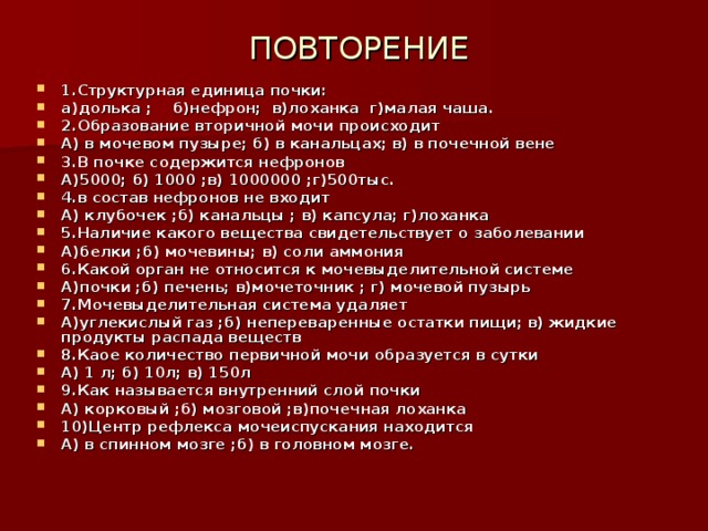  ПОВТОРЕНИЕ   1.Структурная единица почки: а)долька ; б)нефрон; в)лоханка г)малая чаша. 2.Образование вторичной мочи происходит А) в мочевом пузыре; б) в канальцах; в) в почечной вене 3.В почке содержится нефронов А)5000; б) 1000 ;в) 1000000 ;г)500тыс. 4.в состав нефронов не входит А) клубочек ;б) канальцы ; в) капсула; г)лоханка 5.Наличие какого вещества свидетельствует о заболевании А)белки ;б) мочевины; в) соли аммония 6.Какой орган не относится к мочевыделительной системе А)почки ;б) печень; в)мочеточник ; г) мочевой пузырь 7.Мочевыделительная система удаляет А)углекислый газ ;б) непереваренные остатки пищи; в) жидкие продукты распада веществ 8.Каое количество первичной мочи образуется в сутки А) 1 л; б) 10л; в) 150л 9.Как называется внутренний слой почки А) корковый ;б) мозговой ;в)почечная лоханка 10)Центр рефлекса мочеиспускания находится А) в спинном мозге ;б) в головном мозге. 