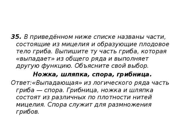 35.  В приведённом ниже списке названы части, состоящие из мицелия и образующие плодовое тело гриба. Выпишите ту часть гриба, которая «выпадает» из общего ряда и выполняет другую функцию. Объясните свой выбор.   Ножка, шляпка, спора, грибница. Ответ:«Выпадающая» из логического ряда часть гриба — спора. Грибница, ножка и шляпка состоят из различных по плотности нитей мицелия. Спора служит для размножения грибов. 