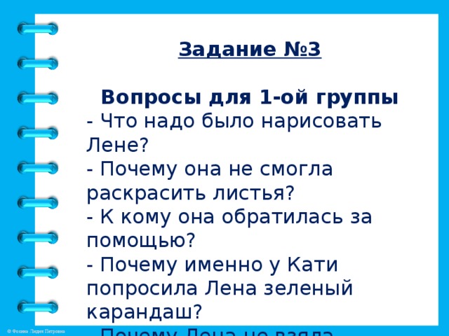 Задание №3  Вопросы для 1-ой группы - Что надо было нарисовать Лене? - Почему она не смогла раскрасить листья? - К кому она обратилась за помощью? - Почему именно у Кати попросила Лена зеленый карандаш? - Почему Лена не взяла карандаш, который был ей нужен?