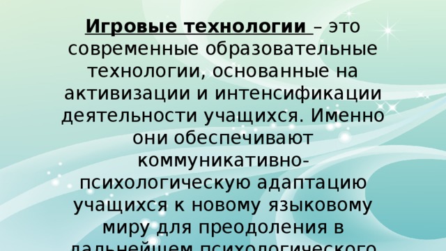 Игровые технологии – это современные образовательные технологии, основанные на активизации и интенсификации деятельности учащихся. Именно они обеспечивают коммуникативно-психологическую адаптацию учащихся к новому языковому миру для преодоления в дальнейшем психологического барьера и использование английского языка как средство общения. 