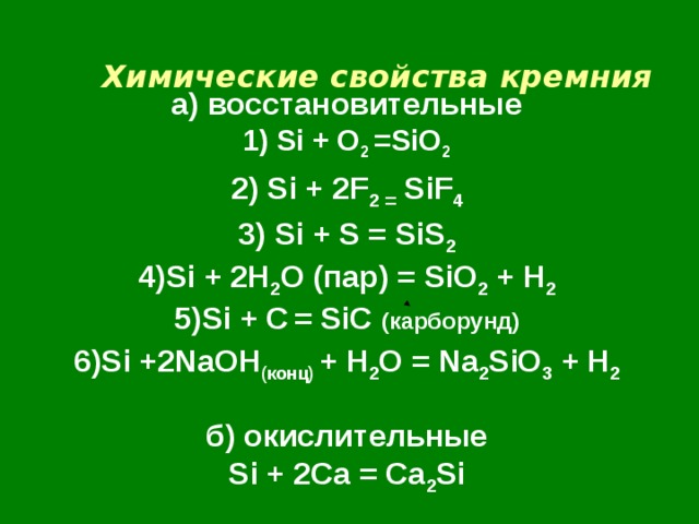 Химические свойства  кремния    а) восстановительные  1) Si + O 2 =SiO 2  2) Si + 2F 2 = SiF 4  3) Si + S = SiS 2  4) Si + 2H 2 O ( пар) = SiO 2 + H 2  5)Si + C  = SiC ( карборунд)  6 ) Si +2NaOH ( конц) + H 2 O = Na 2 SiO 3 + H 2   б) окислительные  Si + 2Ca = Ca 2 Si 