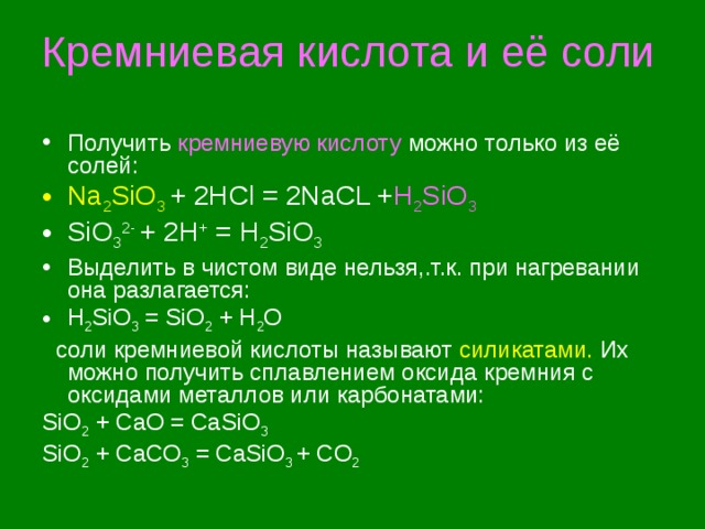 Кремниевая кислота и её соли Получить кремниевую кислоту можно только из её солей: Na 2 SiO 3 + 2HCl = 2NaCL + H 2 SiO 3 SiO 3 2-  + 2H + = H 2 SiO 3 Выделить в чистом виде нельзя,.т.к. при нагревании она разлагается: H 2 SiO 3 = SiO 2 + H 2 O  соли кремниевой кислоты называют  силикатами. Их можно получить сплавлением оксида  кремния с оксидами металлов или карбонатами: SiO 2 + CaO = CaSiO 3 SiO 2 + CaCO 3 = CaSiO 3 + CO 2 