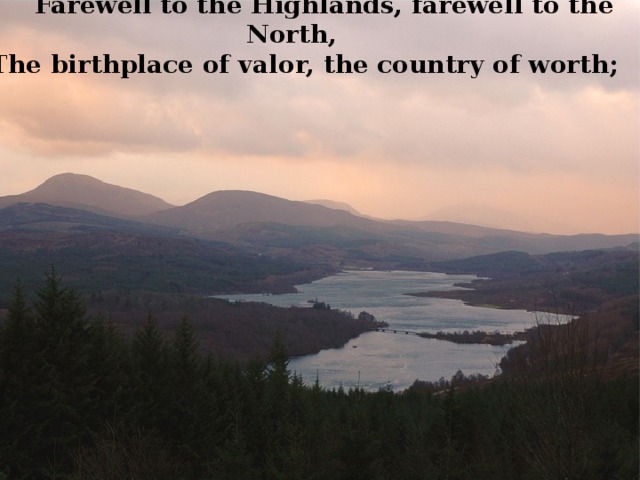          Farewell to the Highlands, farewell to the North, The birthplace of valor, the country of worth; 