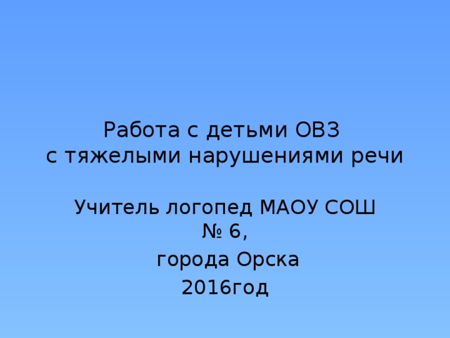 Работа с детьми ОВЗ  с тяжелыми нарушениями речи Учитель логопед МАОУ СОШ № 6,  города Орска 2016год 