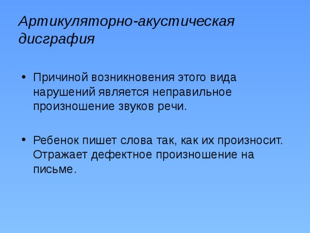 Артикуляторно-акустическая дисграфия Причиной возникновения этого вида нарушений является неправильное произношение звуков речи. Ребенок пишет слова так, как их произносит. Отражает дефектное произношение на письме. 