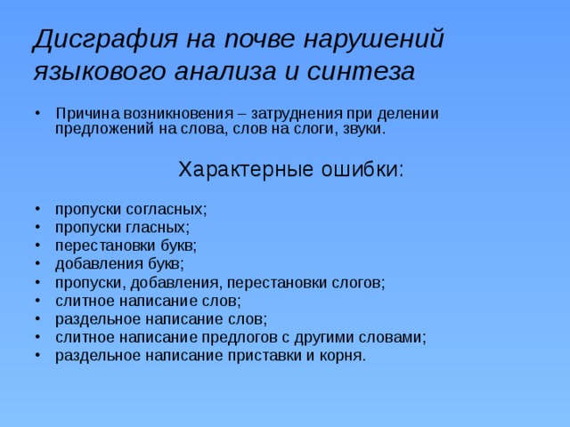 Дисграфия на почве нарушений языкового анализа и синтеза Причина возникновения – затруднения при делении предложений на слова, слов на слоги, звуки.  Характерные ошибки:  пропуски согласных; пропуски гласных; перестановки букв; добавления букв; пропуски, добавления, перестановки слогов; слитное написание слов; раздельное написание слов; слитное написание предлогов с другими словами; раздельное написание приставки и корня. 