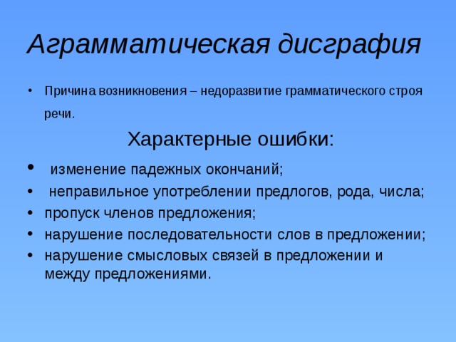 Аграмматическая дисграфия Причина возникновения – недоразвитие грамматического строя речи.   Характерные ошибки:  изменение падежных окончаний;  неправильное употреблении предлогов, рода, числа; пропуск членов предложения; нарушение последовательности слов в предложении; нарушение смысловых связей в предложении и между предложениями. 