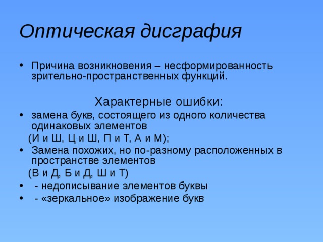 Оптическая дисграфия Причина возникновения – несформированность зрительно-пространственных функций.  Характерные ошибки: замена букв, состоящего из одного количества одинаковых элементов  (И и Ш, Ц и Ш, П и Т, А и М); Замена похожих, но по-разному расположенных в пространстве элементов  (В и Д, Б и Д, Ш и Т)  - недописывание элементов буквы  - «зеркальное» изображение букв 