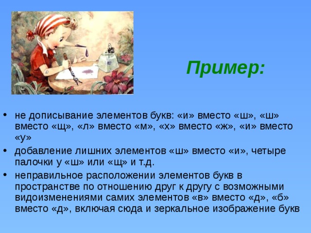    Пример:    не дописывание элементов букв: «и» вместо «ш», «ш» вместо «щ», «л» вместо «м», «х» вместо «ж», «и» вместо «у» добавление лишних элементов «ш» вместо «и», четыре палочки у «ш» или «щ» и т.д. неправильное расположении элементов букв в пространстве по отношению друг к другу с возможными видоизменениями самих элементов «в» вместо «д», «б» вместо «д», включая сюда и зеркальное изображение букв 