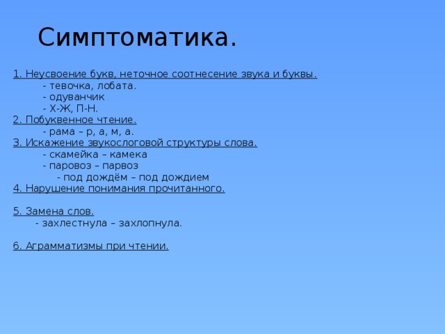Симптоматика. 1. Неусвоение букв, неточное соотнесение звука и буквы.  - тевочка, лобата.  - одуванчик  - Х-Ж, П-Н. 2. Побуквенное чтение.  - рама – р, а, м, а. 3. Искажение звукослоговой структуры слова.  - скамейка – камека  - паровоз – парвоз  - под дождём – под дождием 4. Нарушение понимания прочитанного.  5. Замена слов.  - захлестнула – захлопнула. 6. Аграмматизмы при чтении. 