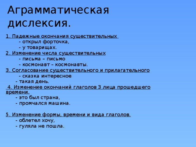 Аграмматическая дислексия. 1. Падежные окончания существительных  - открыл форточка,  - у товарищах. 2. Изменение числа существительных  - письма – письмо  - космонавт – космонавты. 3. Согласование существительного и прилагательного  - сказка интересное  - такая день.  4. Изменение окончаний глаголов 3 лица прошедшего времени.  - это был страна,   - промчался машина. 5. Изменение формы, времени и вида глаголов.   - облетел хочу,  - гуляла не пошла. 
