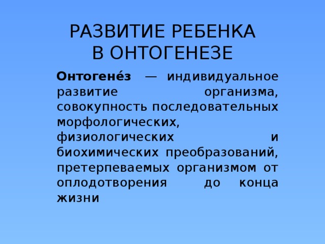РАЗВИТИЕ РЕБЕНКА В ОНТОГЕНЕЗЕ Онтогене́з  — индивидуальное развитие организма, совокупность последовательных морфологических, физиологических и биохимических преобразований, претерпеваемых организмом от оплодотворения до конца жизни 