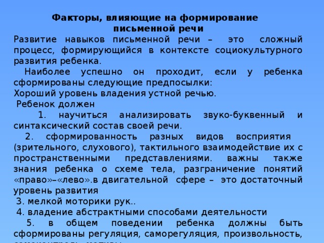 Факторы, влияющие на формирование письменной речи Развитие навыков письменной речи – это сложный процесс, формирующийся в контексте социокультурного развития ребенка.  Наиболее успешно он проходит, если у ребенка сформированы следующие предпосылки: Хороший уровень владения устной речью.  Ребенок должен  1. научиться анализировать звуко-буквенный и синтаксический состав своей речи.  2. сформированность разных видов восприятия (зрительного, слухового), тактильного взаимодействие их с пространственными представлениями. важны также знания ребенка о схеме тела, разграничение понятий «право»–«лево».в двигательной сфере – это достаточный уровень развития  3. мелкой моторики рук..  4. владение абстрактными способами деятельности  5. в общем поведении ребенка должны быть сформированы регуляция, саморегуляция, произвольность, самоконтроль, мотивы . 