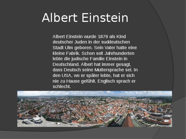 Albert Einstein Albert Einstein wurde 1879 als Kind deutscher Juden in der suddeutschen Stadt Ulm geboren. Sein Vater hatte eine kleine Fabrik. Schon seit Jahrhunderten lebte die judische Familie Einstein in Deutschland. Albert hat immer gesagt, dass Deutsch seine Muttersprache sei. In den USA, wo er später lebte, hat er sich nie zu Hause gefühlt. Englisch sprach er schlecht. 