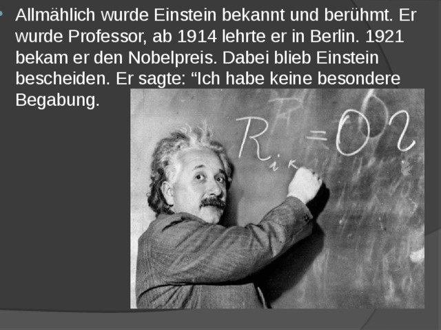 Allmählich wurde Einstein bekannt und berühmt. Er wurde Professor, ab 1914 lehrte er in Berlin. 1921 bekam er den Nobelpreis. Dabei blieb Einstein bescheiden. Er sagte: “Ich habe keine besondere Begabung. 