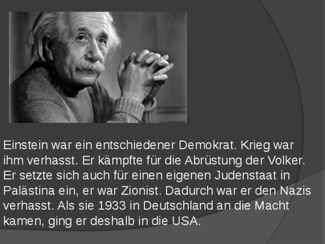 Einstein war ein entschiedener Demokrat. Krieg war ihm verhasst. Er kämpfte für die Abrüstung der Volker. Er setzte sich auch für einen eigenen Judenstaat in Palästina ein, er war Zionist. Dadurch war er den Nazis verhasst. Als sie 1933 in Deutschland an die Macht kamen, ging er deshalb in die USA. 