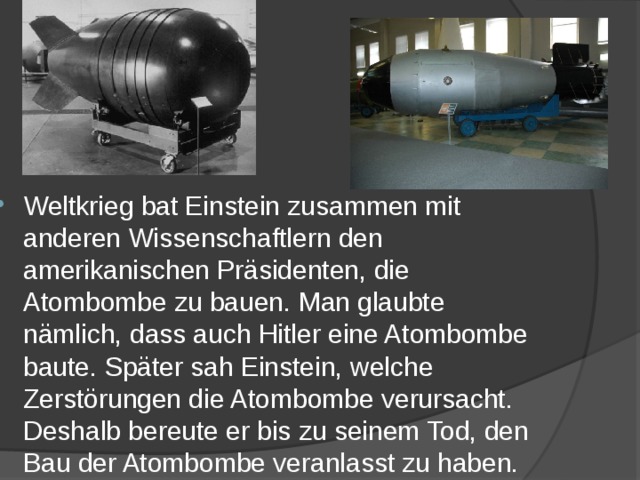 Weltkrieg bat Einstein zusammen mit anderen Wissenschaftlern den amerikanischen Präsidenten, die Atombombe zu bauen. Man glaubte nämlich, dass auch Hitler eine Atombombe baute. Später sah Einstein, welche Zerstörungen die Atombombe verursacht. Deshalb bereute er bis zu seinem Tod, den Bau der Atombombe veranlasst zu haben. 