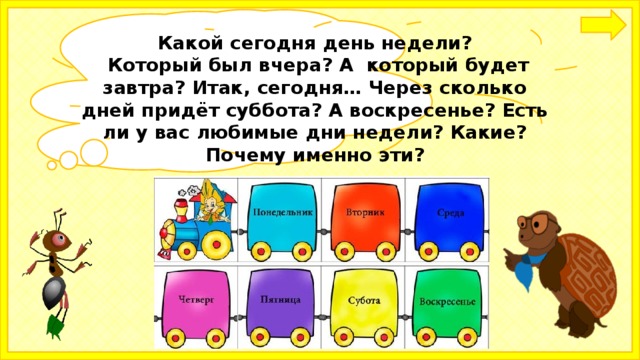 Какой сегодня день недели?  Который был вчера? А который будет завтра? Итак, сегодня… Через сколько дней придёт суббота? А воскресенье? Есть ли у вас любимые дни недели? Какие? Почему именно эти?  