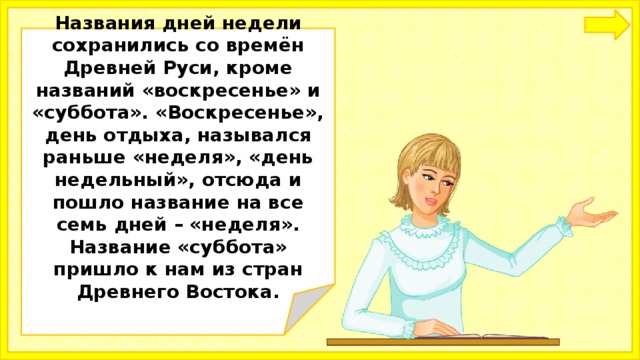  Названия дней недели сохранились со времён Древней Руси, кроме названий «воскресенье» и «суббота». «Воскресенье», день отдыха, назывался раньше «неделя», «день недельный», отсюда и пошло название на все семь дней – «неделя». Название «суббота» пришло к нам из стран Древнего Востока.   