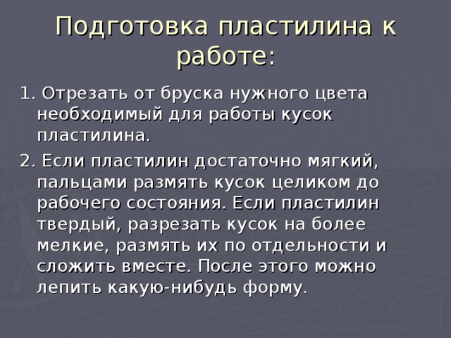 Подготовка пластилина к работе: 1. Отрезать от бруска нужного цвета необходимый для работы кусок пластилина. 2. Если пластилин достаточно мягкий, пальцами размять кусок целиком до рабочего состояния. Если пластилин твердый, разрезать кусок на более мелкие, размять их по отдельности и сложить вместе. После этого можно лепить какую-нибудь форму. 