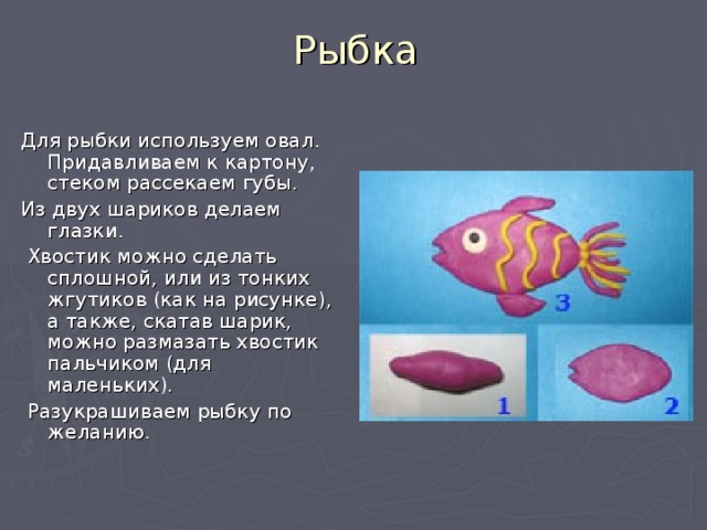 Рыбка Для рыбки используем овал. Придавливаем к картону, стеком рассекаем губы. Из двух шариков делаем глазки.  Хвостик можно сделать сплошной, или из тонких жгутиков (как на рисунке),  а также, скатав шарик, можно размазать хвостик пальчиком (для маленьких).  Разукрашиваем рыбку по желанию. 