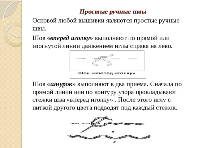 Простые ручные швы   Основой любой вышивки являются простые ручные швы. Шов «вперед иголку» выполняют по прямой или изогнутой линии движением иглы справа на лево. Шов « шнурок » выполняют в два приема. Сначала по прямой линии или по контуру узора прокладывают стежки шва «вперед иголку» . После этого иглу с ниткой другого цвета подводят под каждый стежок. 