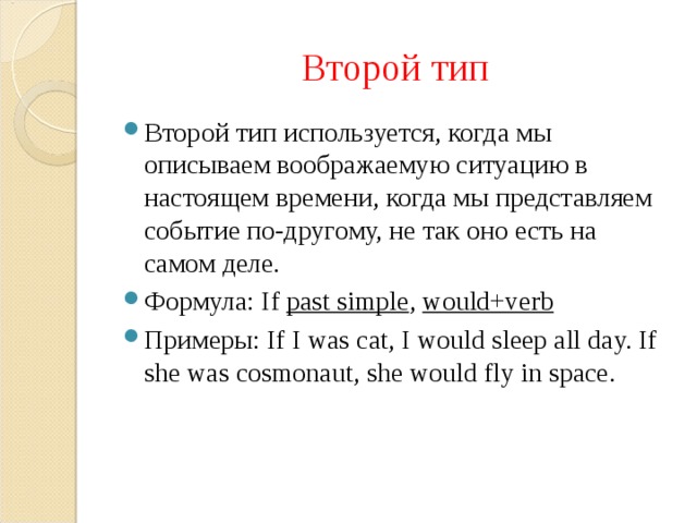 Второй тип Второй тип используется, когда мы описываем воображаемую ситуацию в настоящем времени, когда мы представляем событие по-другому, не так оно есть на самом деле. Формула: If past simple , would+verb Примеры: If I was cat, I would sleep all day. If she was cosmonaut, she would fly in space. 