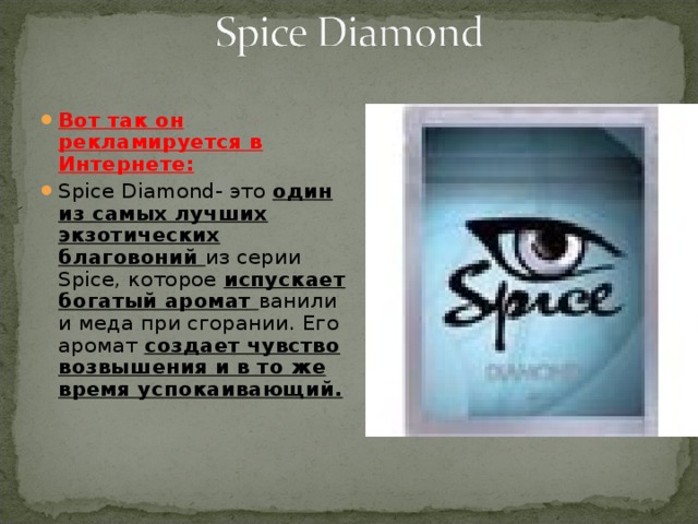Вот так он рекламируется в Интернете: Spice Diamond- это один из самых лучших экзотических благовоний из серии Spice, которое испускает богатый аромат ванили и меда при сгорании. Его аромат создает чувство возвышения и в то же время успокаивающий. 
