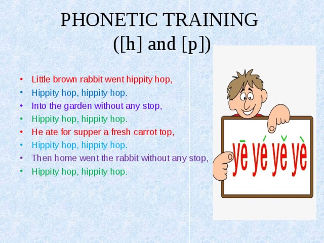 PHONETIC TRAINING  ( [h] and [p] ) Little brown rabbit went hippity hop, Hippity hop, hippity hop. Into the garden without any stop, Hippity hop, hippity hop. He ate for supper a fresh carrot top, Hippity hop, hippity hop. Then home went the rabbit without any stop, Hippity hop, hippity hop.  