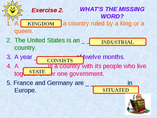 Exercise 2 . WHAT’S  THE MISSING WORD? A _ _ _ _ _ _ _ is a country ruled by a king or a queen. The United States is an _ _ _ _ _ _ _ _ _ _ country. A year _ _ _ _ _ _ _ _ of twelve months. A _ _ _ _ _ is a country with its people who live together under one government. 5. France and Germany are _ _ _ _ _ _ _ _ in Europe. KINGDOM INDUSTRIAL CONSISTS STATE SITUATED 