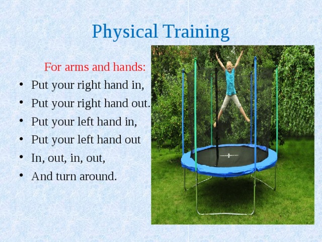 Physical Training   For arms and hands: Put your right hand in, Put your right hand out. Put your left hand in, Put your left hand out In, out, in, out, And turn around.  