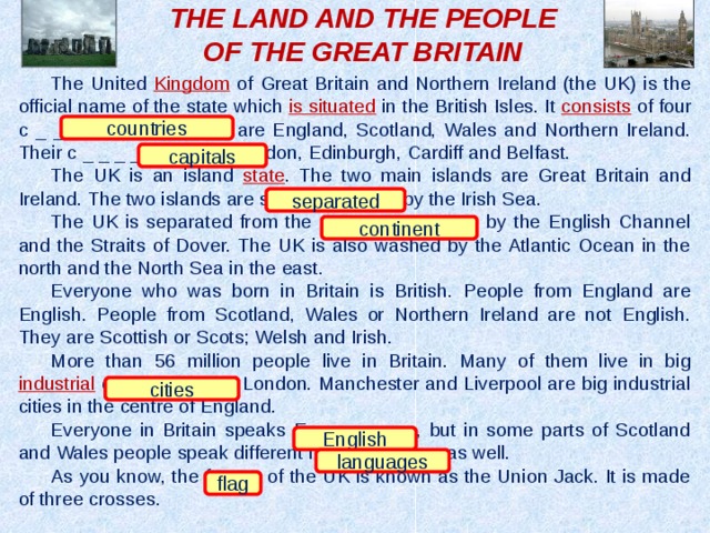 THE LAND AND THE PEOPLE OF THE GREAT BRITAIN The United Kingdom of Great Britain and Northern Ireland (the UK) is the official name of the state which is situated in the British Isles. It consists of four c _ _ _ _ _ _ _ _ which are England, Scotland, Wales and Northern Ireland. Their c _ _ _ _ _ _ _ are London, Edinburgh, Cardiff and Belfast. The UK is an island state . The two main islands are Great Britain and Ireland. The two islands are s _ _ _ _ _ _ _ _ by the Irish Sea. The UK is separated from the c _ _ _ _ _ _ _ _ by the English Channel and the Straits of Dover. The UK is also washed by the Atlantic Ocean in the north and the North Sea in the east. Everyone who was born in Britain is British. People from England are English. People from Scotland, Wales or Northern Ireland are not English. They are Scottish or Scots; Welsh and Irish. More than 56 million people live in Britain. Many of them live in big industrial c _ _ _ _ _ like London. Manchester and Liverpool are big industrial cities in the centre of England. Everyone in Britain speaks E _ _ _ _ _ _, but in some parts of Scotland and Wales people speak different l _ _ _ _ _ _ _ _ as well. As you know, the f _ _ _ of the UK is known as the Union Jack. It is made of three crosses. countries capitals separated continent cities English languages flag 