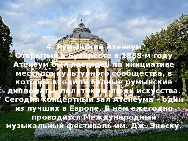 4. Румынский Атенеум Открытый в Бухаресте в 1888-м году Атенеум был построен по инициативе местного культурного сообщества, в которое входили видные румынские дипломаты, политики и люди искусства. Сегодня концертный зал Атенеума – один из лучших в Европе. В нём ежегодно проводится Международный музыкальный фестиваль им. Дж. Энеску. 