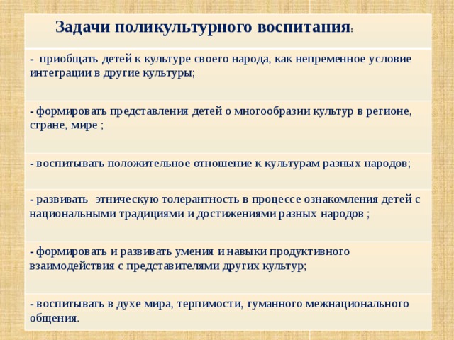  Задачи поликультурного воспитания : - приобщать детей к культуре своего народа, как непременное условие интеграции в другие культуры; - формировать представления детей о многообразии культур в регионе, стране, мире ; - воспитывать положительное отношение к культурам разных народов; - развивать этническую толерантность в процессе ознакомления детей с национальными традициями и достижениями разных народов ; - формировать и развивать умения и навыки продуктивного взаимодействия с представителями других культур; - воспитывать в духе мира, терпимости, гуманного межнационального общения. 