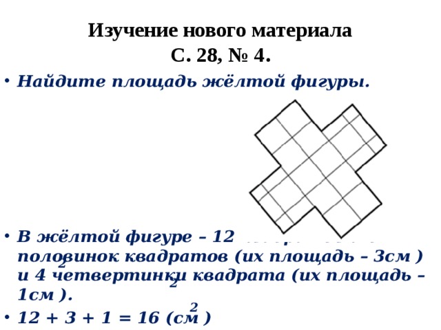 Изучение нового материала  С. 28, № 4. Найдите площадь жёлтой фигуры.    В жёлтой фигуре – 12 квадратов и 6 половинок квадратов (их площадь – 3см ) и 4 четвертинки квадрата (их площадь – 1см ). 12 + 3 + 1 = 16 (см ) 2 2 2 