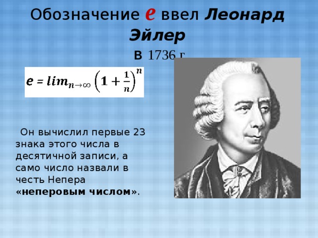Обозначение e ввел Леонард Эйлер  в 1736 г.  Он вычислил первые 23 знака этого числа в десятичной записи, а само число назвали в честь Непера « неперовым числом ».