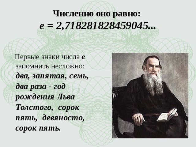 Численно оно равно: e = 2,718281828459045...    Первые знаки числа e запомнить несложно: два, запятая, семь, два раза - год рождения Льва Толстого, сорок пять, девяносто, сорок пять.