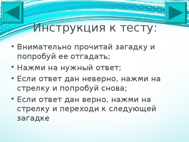 Инструкция к тесту: Внимательно прочитай загадку и попробуй ее отгадать; Нажми на нужный ответ; Если ответ дан неверно, нажми на стрелку и попробуй снова; Если ответ дан верно, нажми на стрелку и переходи к следующей загадке 